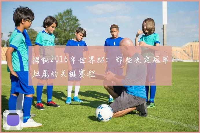 揭秘2016年世界杯：那些决定冠军归属的关键赛程
