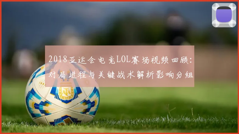 2018亚运会电竞LOL赛场视频回顾：对局进程与关键战术解析影响分组排位