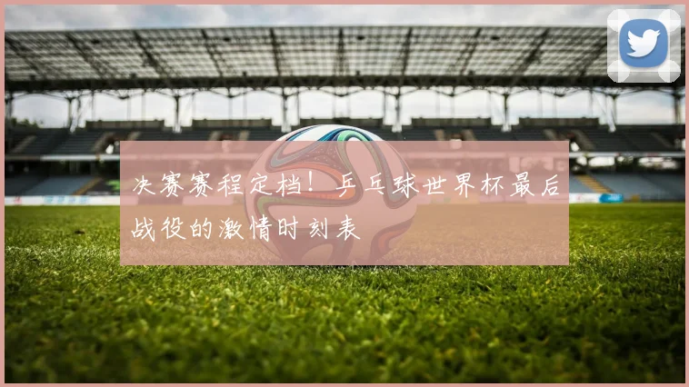 决赛赛程定档！乒乓球世界杯最后战役的激情时刻表