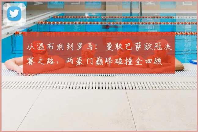 从温布利到罗马:曼联巴萨欧冠决赛之路,两豪门巅峰碰撞全回顾