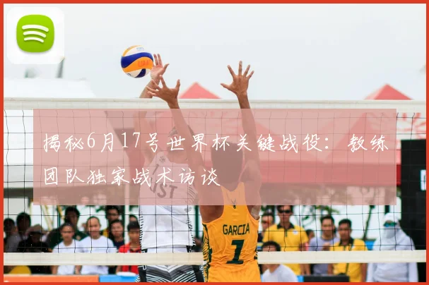 揭秘6月17号世界杯关键战役：教练团队独家战术访谈