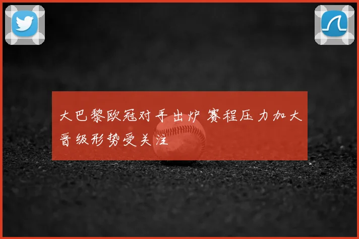 大巴黎欧冠对手出炉 赛程压力加大晋级形势受关注