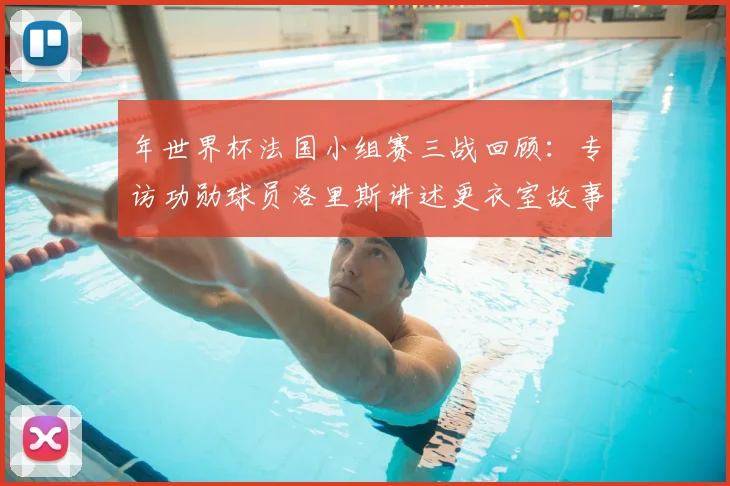 年世界杯法国小组赛三战回顾：专访功勋球员洛里斯讲述更衣室故事