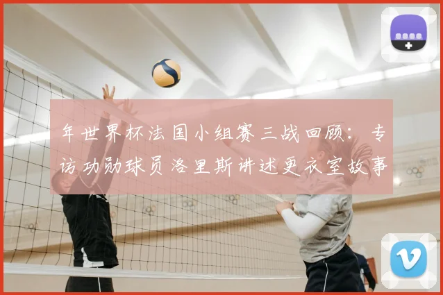 年世界杯法国小组赛三战回顾：专访功勋球员洛里斯讲述更衣室故事