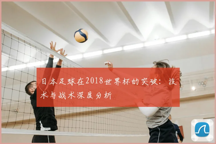 日本足球在2018世界杯的突破:技术与战术深度分析