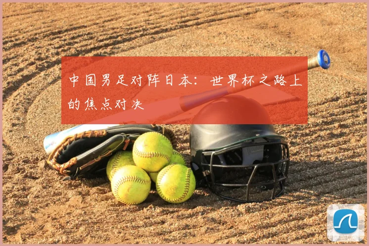 中国男足对阵日本：世界杯之路上的焦点对决