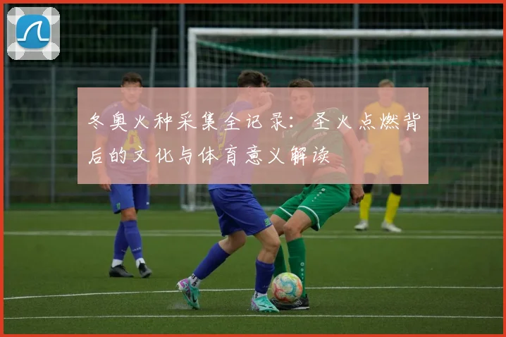 冬奥火种采集全记录：圣火点燃背后的文化与体育意义解读