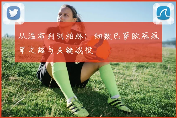 从温布利到柏林:细数巴萨欧冠冠军之路与关键战役