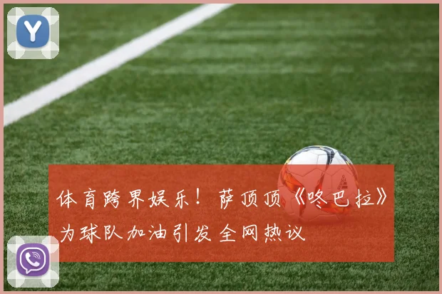 体育跨界娱乐！萨顶顶《咚巴拉》为球队加油引发全网热议