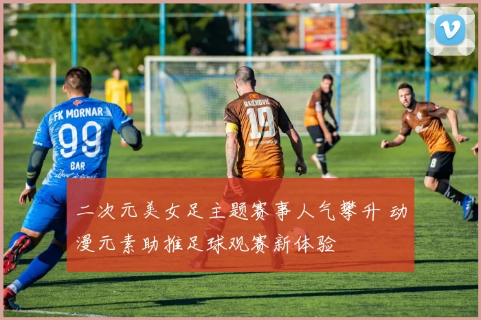 二次元美女足主题赛事人气攀升 动漫元素助推足球观赛新体验