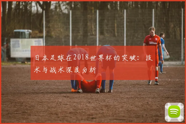 日本足球在2018世界杯的突破：技术与战术深度分析