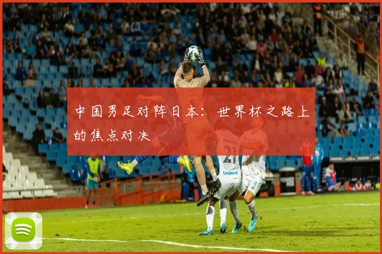 中国男足对阵日本：世界杯之路上的焦点对决