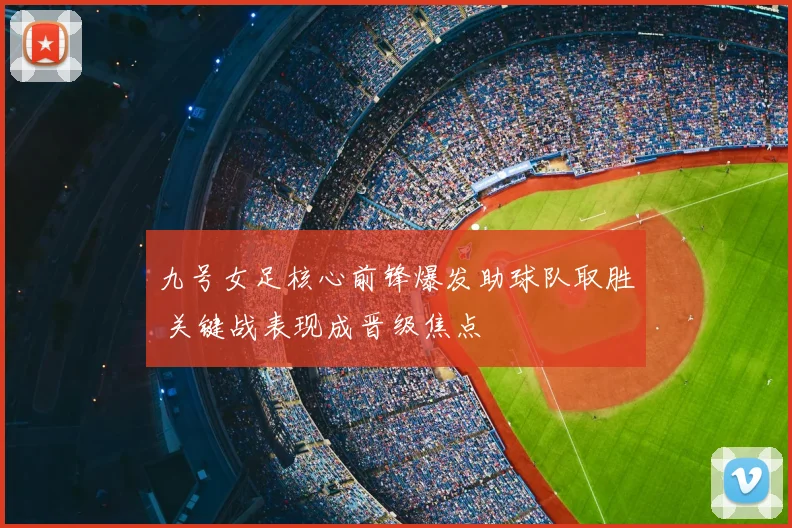 九号女足核心前锋爆发助球队取胜 关键战表现成晋级焦点