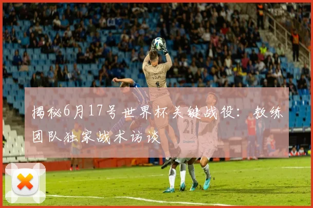 揭秘6月17号世界杯关键战役：教练团队独家战术访谈