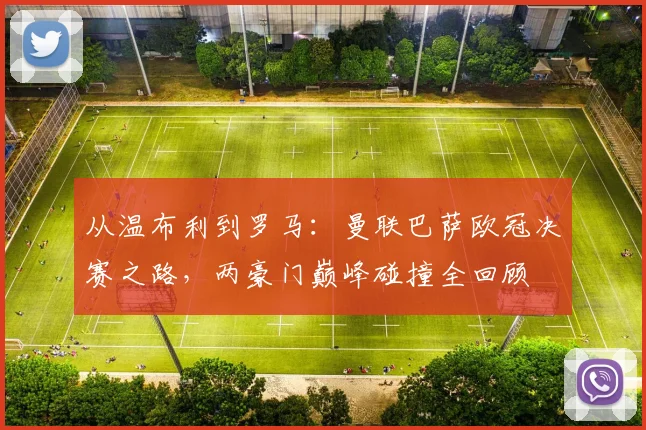 从温布利到罗马:曼联巴萨欧冠决赛之路,两豪门巅峰碰撞全回顾