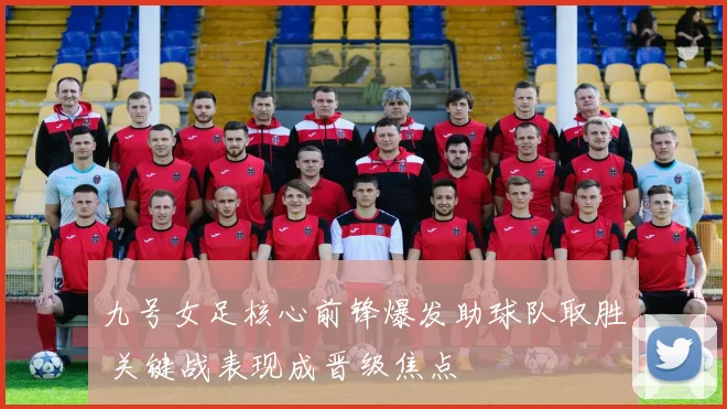 九号女足核心前锋爆发助球队取胜 关键战表现成晋级焦点