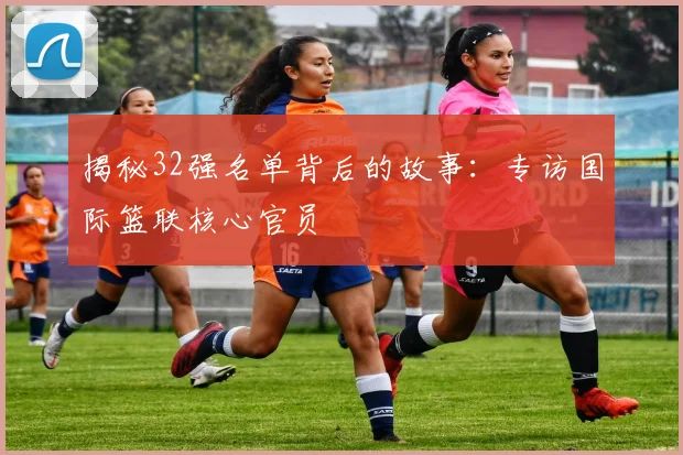 揭秘32强名单背后的故事：专访国际篮联核心官员
